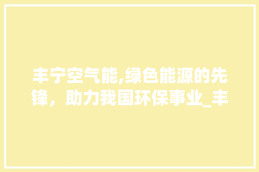 丰宁空气能,绿色能源的先锋，助力我国环保事业_丰宁空气能 丰宁空气能,绿色能源的先锋，助力我国环保事业_丰宁空气能 综合便民