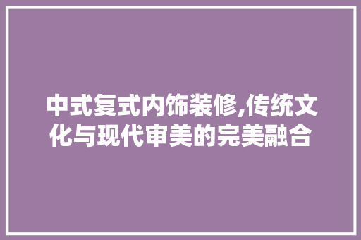 中式复式内饰装修,传统文化与现代审美的完美融合