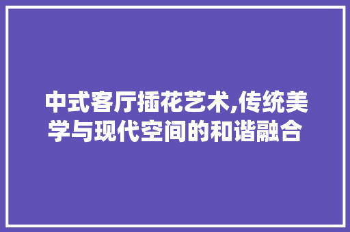 中式客厅插花艺术,传统美学与现代空间的和谐融合