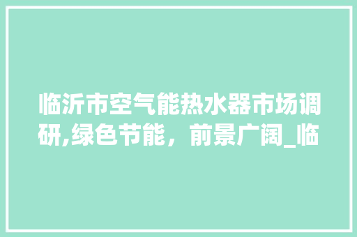 临沂市空气能热水器市场调研,绿色节能，前景广阔_临沂有没有卖空气能热水器 临沂市空气能热水器市场调研,绿色节能，前景广阔_临沂有没有卖空气能热水器 汽车维修