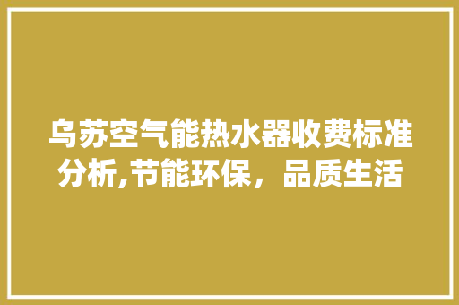 乌苏空气能热水器收费标准分析,节能环保，品质生活新选择_乌苏空气能热水器收费标准