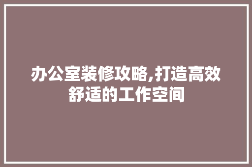 办公室装修攻略,打造高效舒适的工作空间 办公室装修攻略,打造高效舒适的工作空间 综合便民