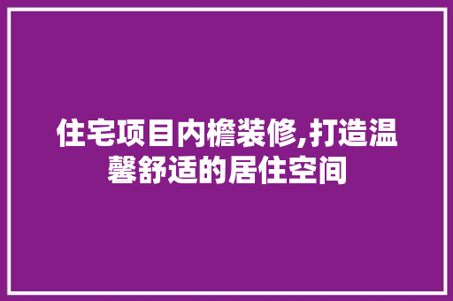 住宅项目内檐装修,打造温馨舒适的居住空间 住宅项目内檐装修,打造温馨舒适的居住空间 综合便民