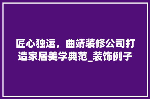匠心独运，曲靖装修公司打造家居美学典范_装饰例子分析 匠心独运，曲靖装修公司打造家居美学典范_装饰例子分析 综合便民