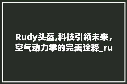 Rudy头盔,科技引领未来，空气动力学的完美诠释_rudy头盔空气能 Rudy头盔,科技引领未来，空气动力学的完美诠释_rudy头盔空气能 汽车维修