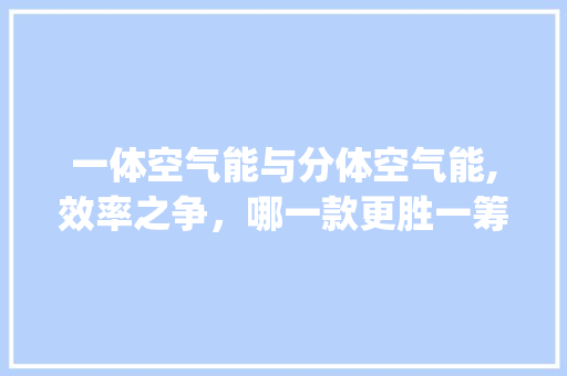 一体空气能与分体空气能,效率之争，哪一款更胜一筹_一体空气能和分体空气能效率 一体空气能与分体空气能,效率之争，哪一款更胜一筹_一体空气能和分体空气能效率 家电维修