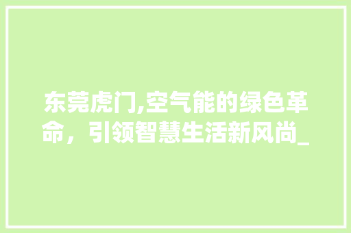 东莞虎门,空气能的绿色革命，引领智慧生活新风尚_东莞虎门空气能 东莞虎门,空气能的绿色革命，引领智慧生活新风尚_东莞虎门空气能 综合便民