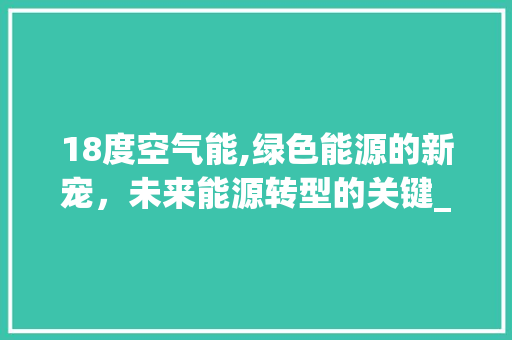 18度空气能,绿色能源的新宠，未来能源转型的关键_空气能18度 18度空气能,绿色能源的新宠，未来能源转型的关键_空气能18度 综合便民