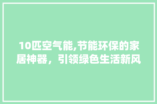 10匹空气能,节能环保的家居神器，引领绿色生活新风尚_10匹空气能参数 10匹空气能,节能环保的家居神器，引领绿色生活新风尚_10匹空气能参数 汽车维修