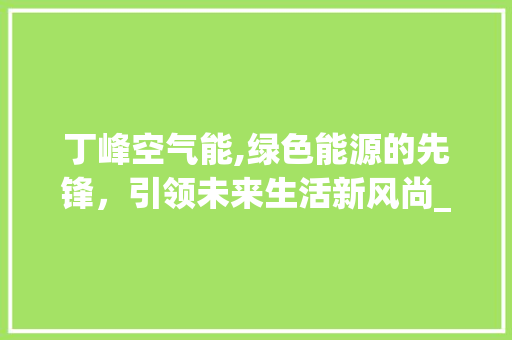 丁峰空气能,绿色能源的先锋，引领未来生活新风尚_丁峰空气能 丁峰空气能,绿色能源的先锋，引领未来生活新风尚_丁峰空气能 综合便民