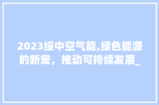 2023绥中空气能,绿色能源的新宠，推动可持续发展_2023绥中空气能 2023绥中空气能,绿色能源的新宠，推动可持续发展_2023绥中空气能 墙体维修