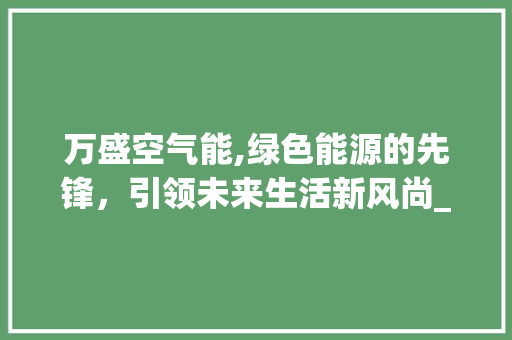 万盛空气能,绿色能源的先锋，引领未来生活新风尚_万盛空气能 万盛空气能,绿色能源的先锋，引领未来生活新风尚_万盛空气能 汽车维修