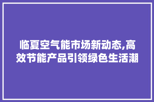 临夏空气能市场新动态,高效节能产品引领绿色生活潮流_临夏空气能报价 临夏空气能市场新动态,高效节能产品引领绿色生活潮流_临夏空气能报价 汽车维修