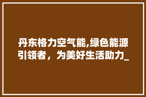 丹东格力空气能,绿色能源引领者，为美好生活助力_丹东格力空气能 丹东格力空气能,绿色能源引领者，为美好生活助力_丹东格力空气能 汽车维修