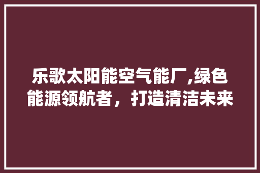 乐歌太阳能空气能厂,绿色能源领航者，打造清洁未来_乐歌太阳能空气能厂 乐歌太阳能空气能厂,绿色能源领航者，打造清洁未来_乐歌太阳能空气能厂 综合便民