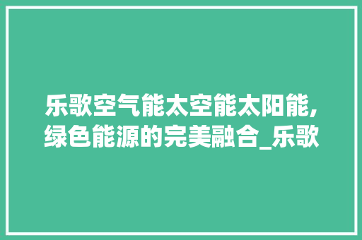 乐歌空气能太空能太阳能,绿色能源的完美融合_乐歌空气能太空能太阳能 乐歌空气能太空能太阳能,绿色能源的完美融合_乐歌空气能太空能太阳能 厨房维修