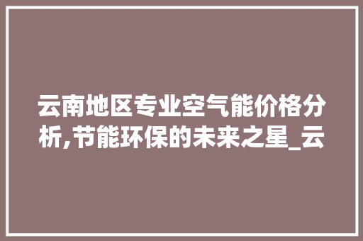 云南地区专业空气能价格分析,节能环保的未来之星_云南专业空气能价格 云南地区专业空气能价格分析,节能环保的未来之星_云南专业空气能价格 厨房维修