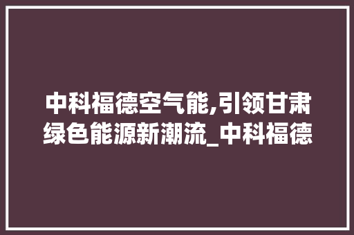 中科福德空气能,引领甘肃绿色能源新潮流_中科福德空气能甘肃 中科福德空气能,引领甘肃绿色能源新潮流_中科福德空气能甘肃 汽车维修