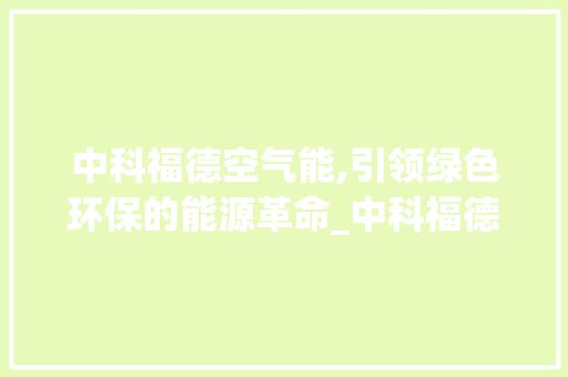 中科福德空气能,引领绿色环保的能源革命_中科福德空气能品牌 中科福德空气能,引领绿色环保的能源革命_中科福德空气能品牌 汽车维修