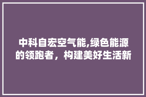 中科自宏空气能,绿色能源的领跑者，构建美好生活新篇章_中科自宏空气能 中科自宏空气能,绿色能源的领跑者，构建美好生活新篇章_中科自宏空气能 综合便民