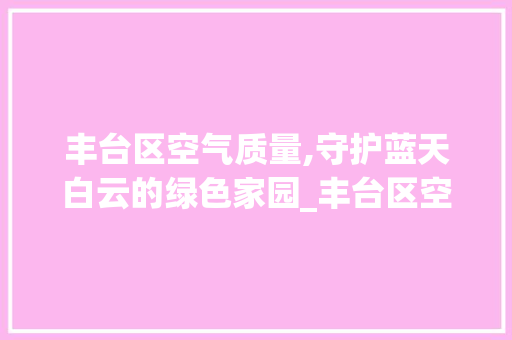 丰台区空气质量,守护蓝天白云的绿色家园_丰台区空气能 丰台区空气质量,守护蓝天白云的绿色家园_丰台区空气能 厨房维修