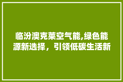 临汾澳克莱空气能,绿色能源新选择，引领低碳生活新风尚_临汾澳克莱空气能 临汾澳克莱空气能,绿色能源新选择，引领低碳生活新风尚_临汾澳克莱空气能 综合便民