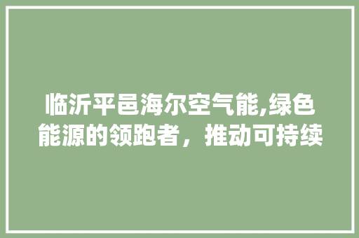 临沂平邑海尔空气能,绿色能源的领跑者，推动可持续发展_临沂平邑海尔空气能 临沂平邑海尔空气能,绿色能源的领跑者，推动可持续发展_临沂平邑海尔空气能 厨房维修