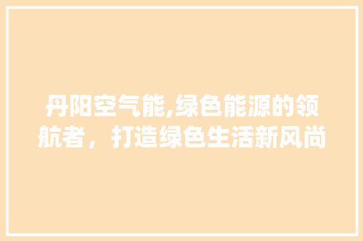 丹阳空气能,绿色能源的领航者，打造绿色生活新风尚_丹阳空气能安装 丹阳空气能,绿色能源的领航者，打造绿色生活新风尚_丹阳空气能安装 墙体维修