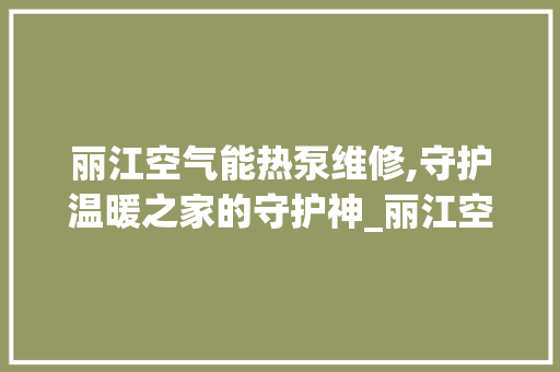 丽江空气能热泵维修,守护温暖之家的守护神_丽江空气能热泵维修 丽江空气能热泵维修,守护温暖之家的守护神_丽江空气能热泵维修 厨房维修