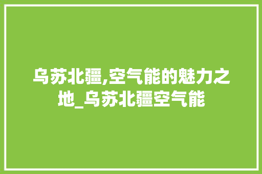 乌苏北疆,空气能的魅力之地_乌苏北疆空气能 乌苏北疆,空气能的魅力之地_乌苏北疆空气能 汽车维修