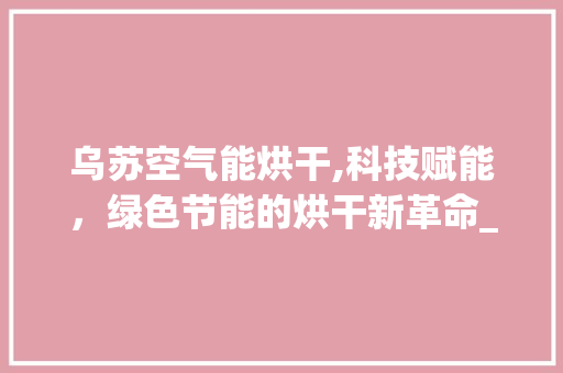 乌苏空气能烘干,科技赋能，绿色节能的烘干新革命_乌苏空气能烘干设计 乌苏空气能烘干,科技赋能，绿色节能的烘干新革命_乌苏空气能烘干设计 厨房维修