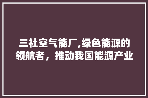 三社空气能厂,绿色能源的领航者，推动我国能源产业转型升级_三社空气能厂 三社空气能厂,绿色能源的领航者，推动我国能源产业转型升级_三社空气能厂 综合便民