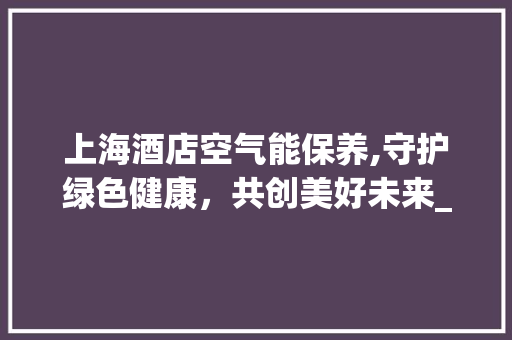 上海酒店空气能保养,守护绿色健康，共创美好未来_上海酒店空气能保养