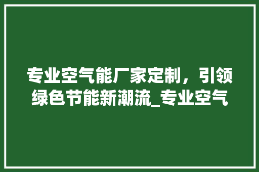 专业空气能厂家定制，引领绿色节能新潮流_专业空气能厂家定制 专业空气能厂家定制，引领绿色节能新潮流_专业空气能厂家定制 综合便民