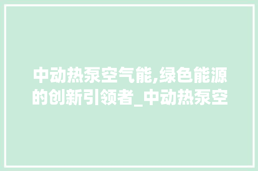 中动热泵空气能,绿色能源的创新引领者_中动热泵空气能 中动热泵空气能,绿色能源的创新引领者_中动热泵空气能 厨房维修