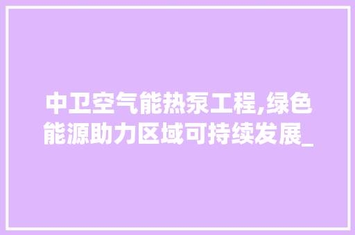 中卫空气能热泵工程,绿色能源助力区域可持续发展_中卫空气能热泵工程 中卫空气能热泵工程,绿色能源助力区域可持续发展_中卫空气能热泵工程 汽车维修