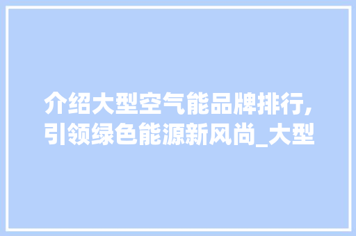 介绍大型空气能品牌排行,引领绿色能源新风尚_大型空气能品牌排行 介绍大型空气能品牌排行,引领绿色能源新风尚_大型空气能品牌排行 汽车维修