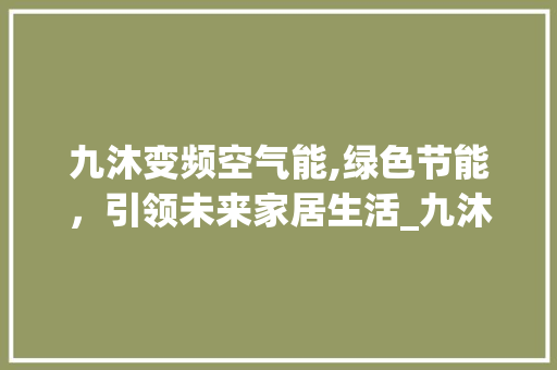 九沐变频空气能,绿色节能，引领未来家居生活_九沐变频空气能 九沐变频空气能,绿色节能，引领未来家居生活_九沐变频空气能 汽车维修