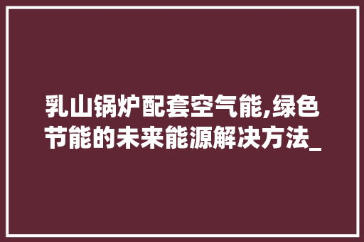 乳山锅炉配套空气能,绿色节能的未来能源解决方法_乳山锅炉配套空气能 乳山锅炉配套空气能,绿色节能的未来能源解决方法_乳山锅炉配套空气能 综合便民