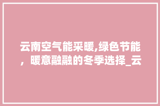云南空气能采暖,绿色节能，暖意融融的冬季选择_云南空气能采暖例子 云南空气能采暖,绿色节能，暖意融融的冬季选择_云南空气能采暖例子 汽车维修