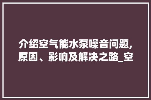 介绍空气能水泵噪音问题,原因、影响及解决之路_空气能水泵声音太大 介绍空气能水泵噪音问题,原因、影响及解决之路_空气能水泵声音太大 厨房维修