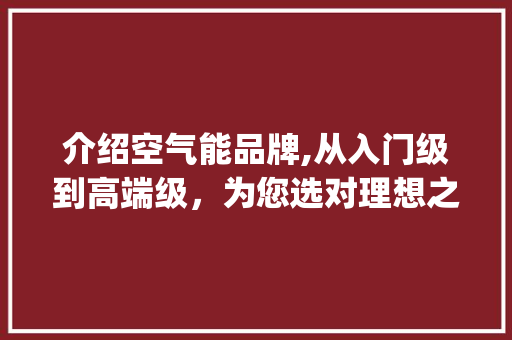 介绍空气能品牌,从入门级到高端级，为您选对理想之选_空气能各个品牌级别 介绍空气能品牌,从入门级到高端级，为您选对理想之选_空气能各个品牌级别 厨房维修