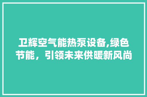 卫辉空气能热泵设备,绿色节能，引领未来供暖新风尚_卫辉空气能热泵设备