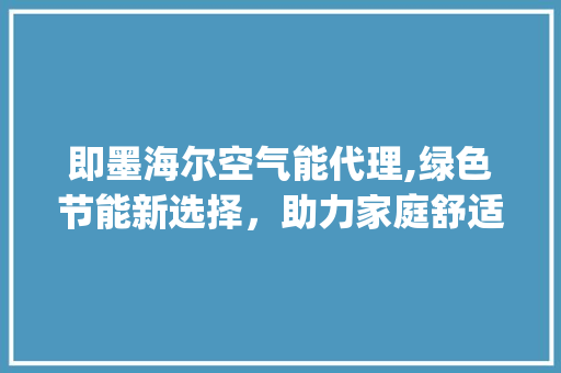 即墨海尔空气能代理,绿色节能新选择，助力家庭舒适生活_即墨海尔空气能代理
