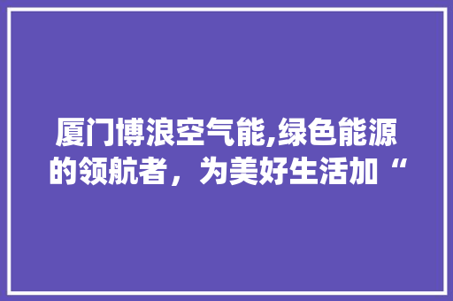 厦门博浪空气能,绿色能源的领航者，为美好生活加“冷”添“暖”_厦门博浪空气能