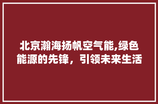 北京瀚海扬帆空气能,绿色能源的先锋，引领未来生活新风尚_北京瀚海扬帆空气能 北京瀚海扬帆空气能,绿色能源的先锋，引领未来生活新风尚_北京瀚海扬帆空气能 综合便民