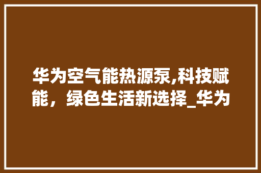 华为空气能热源泵,科技赋能，绿色生活新选择_华为空气能热源泵