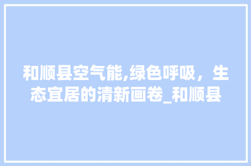 和顺县空气能,绿色呼吸，生态宜居的清新画卷_和顺县空气能