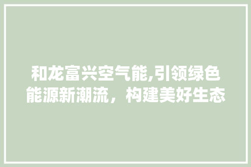 和龙富兴空气能,引领绿色能源新潮流，构建美好生态家园_和龙富兴空气能