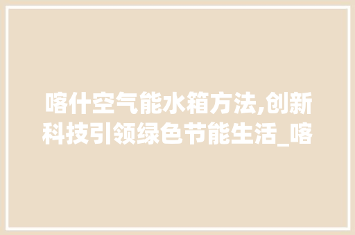 喀什空气能水箱方法,创新科技引领绿色节能生活_喀什空气能水箱方法 喀什空气能水箱方法,创新科技引领绿色节能生活_喀什空气能水箱方法 家电维修